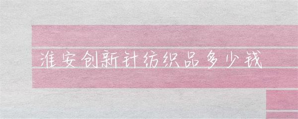 淮安市針紡織品市場(chǎng)行情與價(jià)格解析